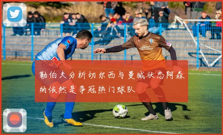 勒伯夫分析切尔西与曼城状态阿森纳依然是争冠热门球队