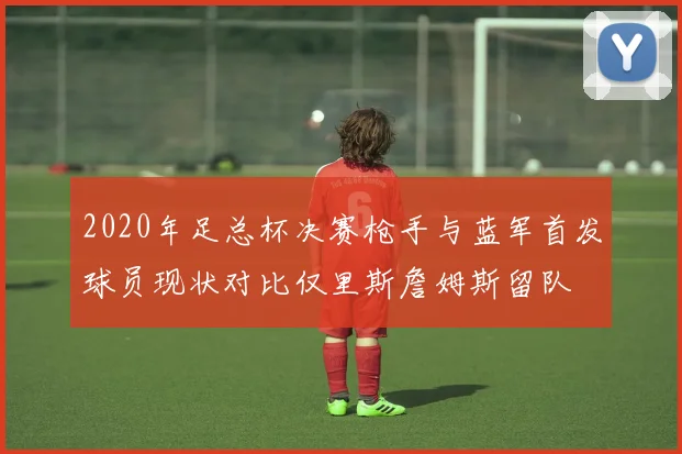 2020年足总杯决赛枪手与蓝军首发球员现状对比仅里斯詹姆斯留队
