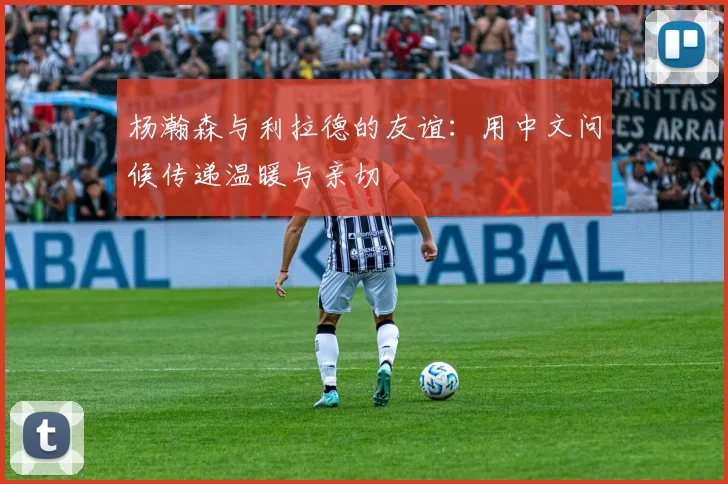 杨瀚森与利拉德的友谊：用中文问候传递温暖与亲切