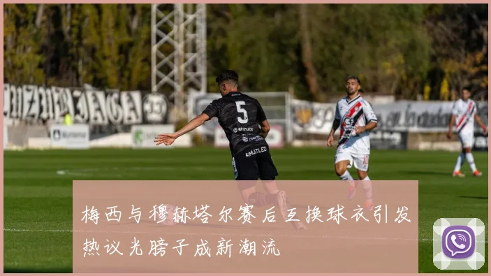 梅西与穆赫塔尔赛后互换球衣引发热议光膀子成新潮流