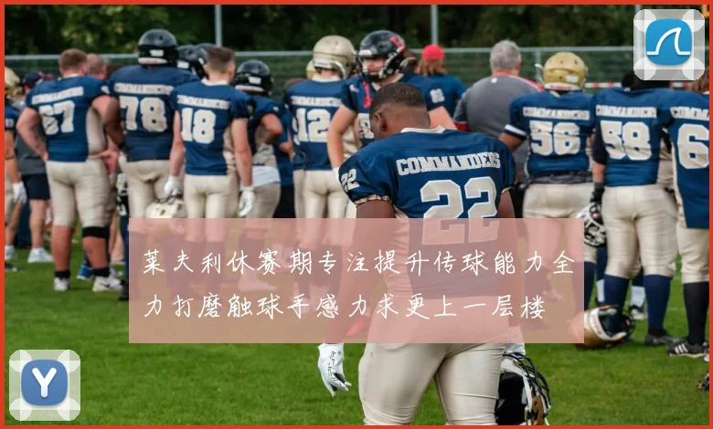 莱夫利休赛期专注提升传球能力全力打磨触球手感力求更上一层楼