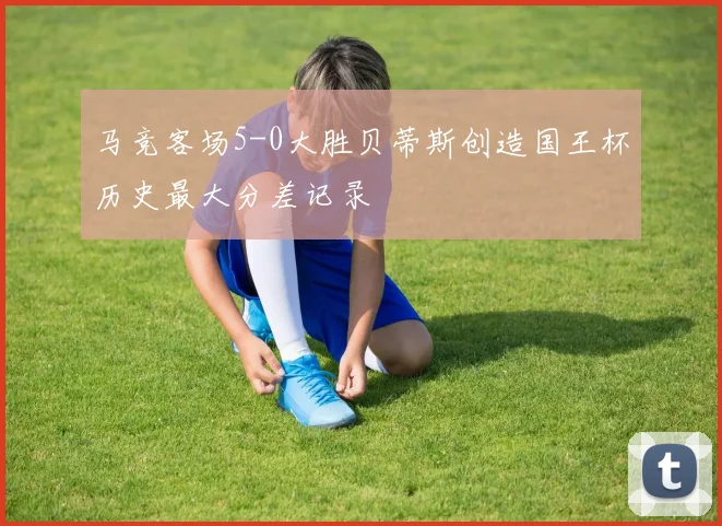 马竞客场5-0大胜贝蒂斯创造国王杯历史最大分差记录