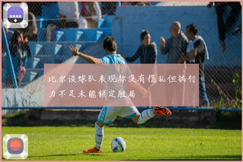 比尔谈球队表现称没有慌乱但执行力不足未能锁定胜局