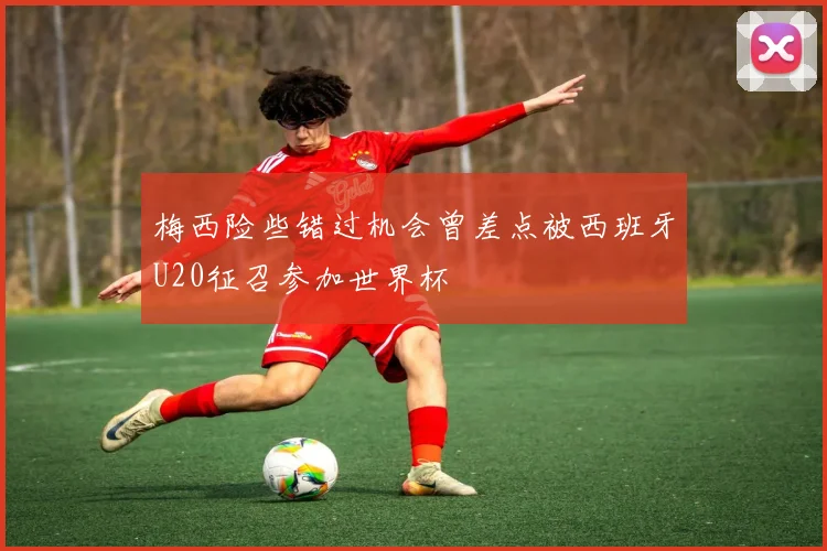 梅西险些错过机会曾差点被西班牙U20征召参加世界杯
