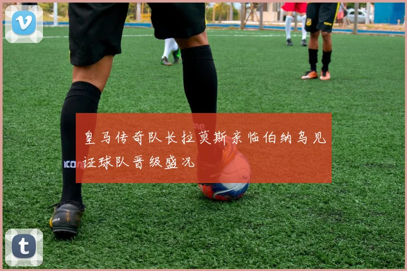皇马传奇队长拉莫斯亲临伯纳乌见证球队晋级盛况