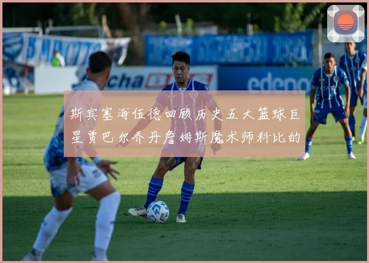 斯宾塞海伍德回顾历史五大篮球巨星贾巴尔乔丹詹姆斯魔术师科比的辉煌成就