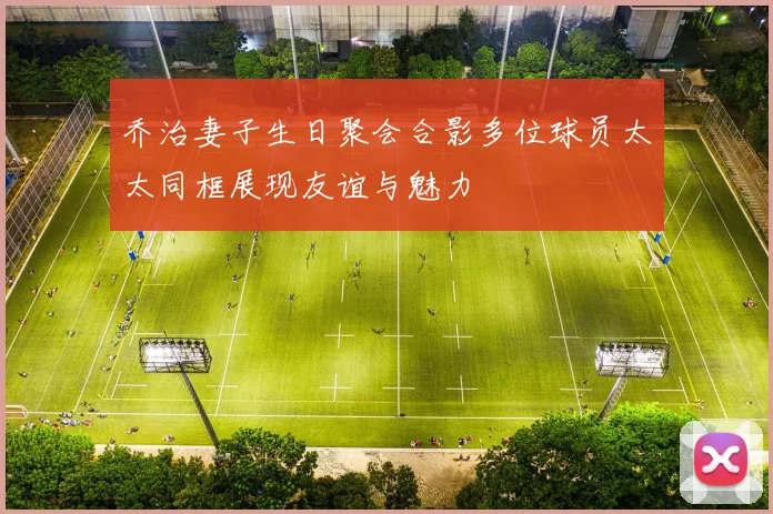 乔治妻子生日聚会合影多位球员太太同框展现友谊与魅力
