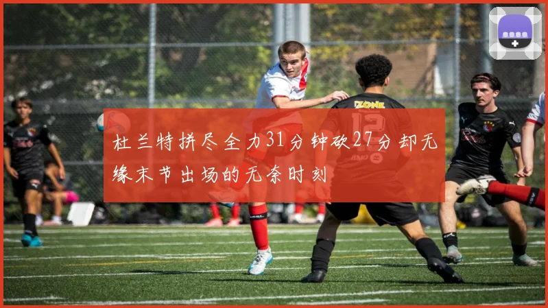 杜兰特拼尽全力31分钟砍27分却无缘末节出场的无奈时刻