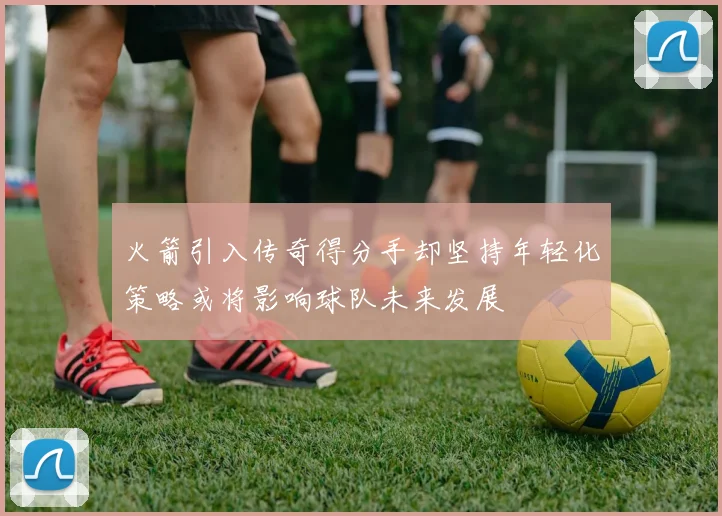 火箭引入传奇得分手却坚持年轻化策略或将影响球队未来发展
