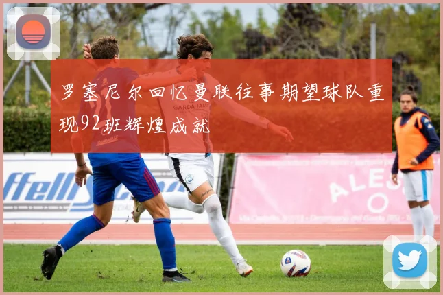 罗塞尼尔回忆曼联往事期望球队重现92班辉煌成就