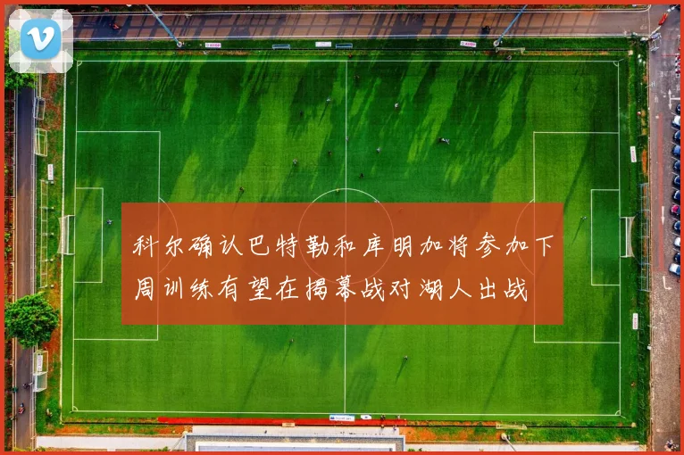 科尔确认巴特勒和库明加将参加下周训练有望在揭幕战对湖人出战