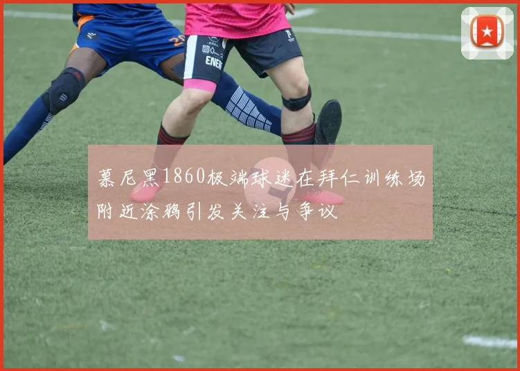 慕尼黑1860极端球迷在拜仁训练场附近涂鸦引发关注与争议