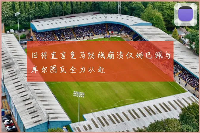 旧将直言皇马防线崩溃仅姆巴佩与库尔图瓦全力以赴