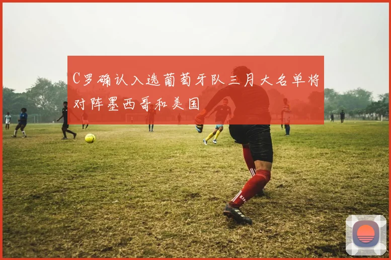 C罗确认入选葡萄牙队三月大名单将对阵墨西哥和美国
