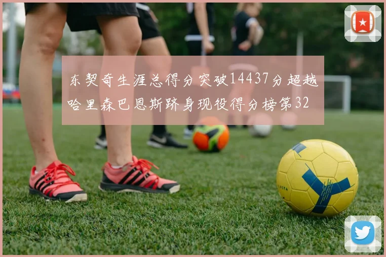 东契奇生涯总得分突破14437分超越哈里森巴恩斯跻身现役得分榜第32位