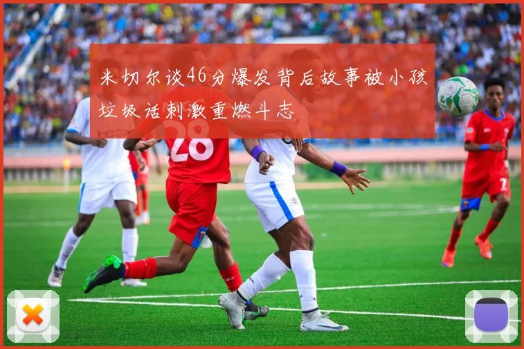 米切尔谈46分爆发背后故事被小孩垃圾话刺激重燃斗志