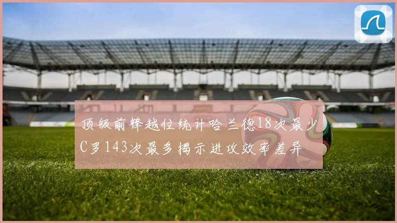 顶级前锋越位统计哈兰德18次最少C罗143次最多揭示进攻效率差异