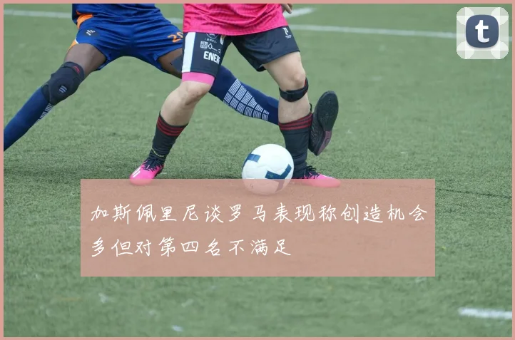 加斯佩里尼谈罗马表现称创造机会多但对第四名不满足