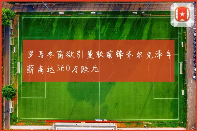 罗马冬窗欲引曼联前锋齐尔克泽年薪高达360万欧元