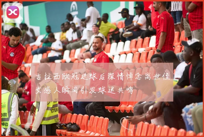 吉拉西欧冠进球后深情悼念离世侄女感人瞬间引发球迷共鸣