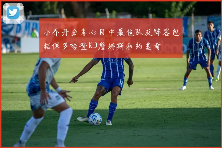 小乔丹分享心目中最佳队友阵容包括保罗哈登KD詹姆斯和约基奇