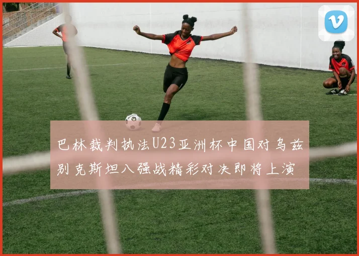 巴林裁判执法U23亚洲杯中国对乌兹别克斯坦八强战精彩对决即将上演