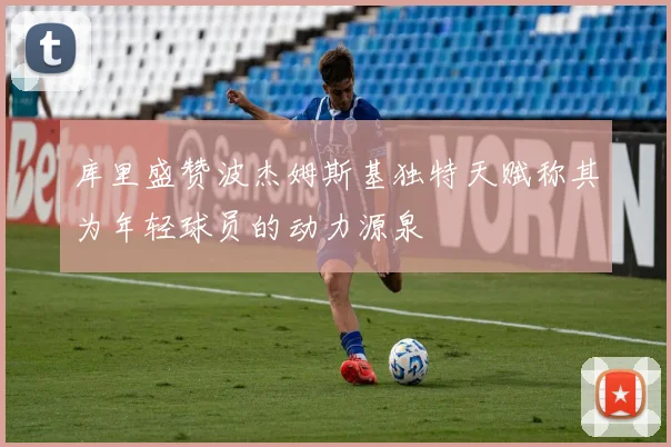 库里盛赞波杰姆斯基独特天赋称其为年轻球员的动力源泉