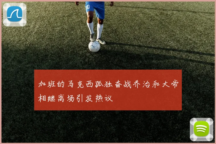 加班的马克西孤独奋战乔治和大帝相继离场引发热议