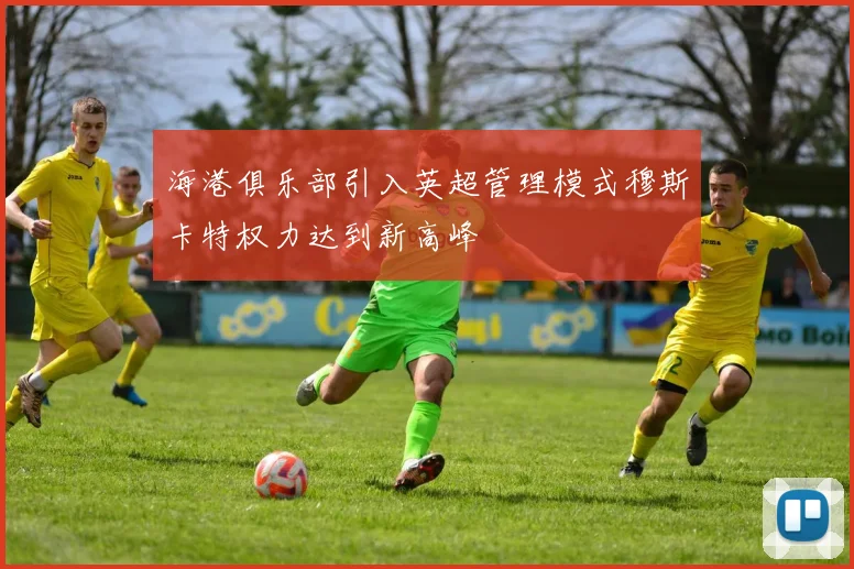 海港俱乐部引入英超管理模式穆斯卡特权力达到新高峰
