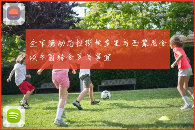 全市场动态拉斯帕多里与西蒙尼会谈冬窗转会罗马事宜